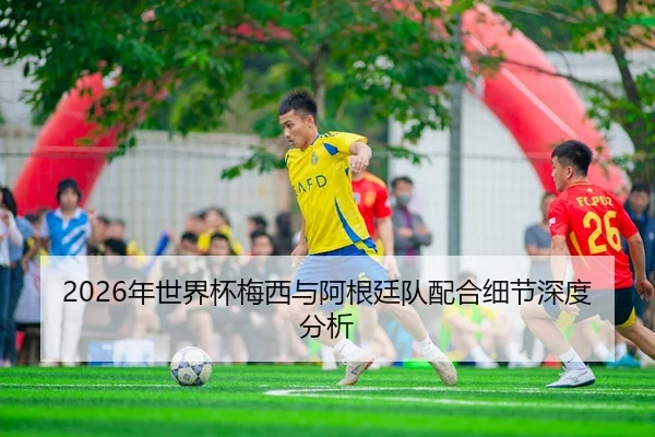 2026年世界杯梅西与阿根廷队配合细节深度分析