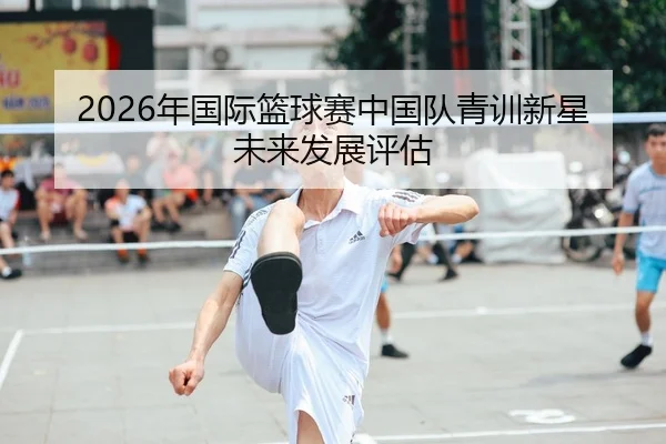 2026年国际篮球赛中国队青训新星未来发展评估