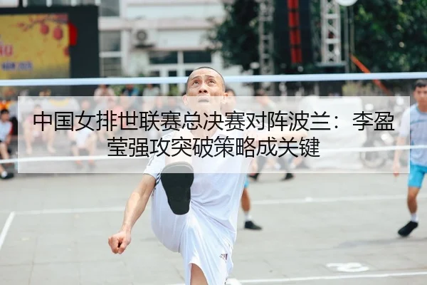 中国女排世联赛总决赛对阵波兰：李盈莹强攻突破策略成关键