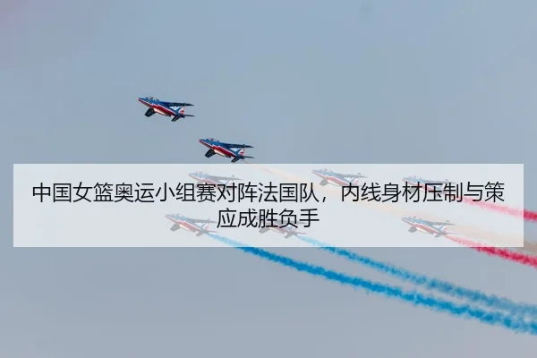 中国女篮奥运小组赛对阵法国队，内线身材压制与策应成胜负手